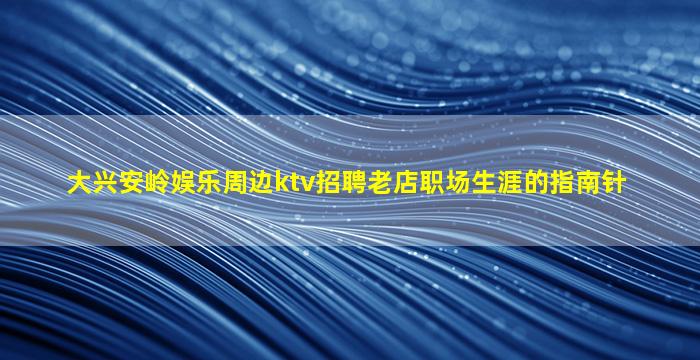 大兴安岭娱乐周边ktv招聘老店职场生涯的指南针
